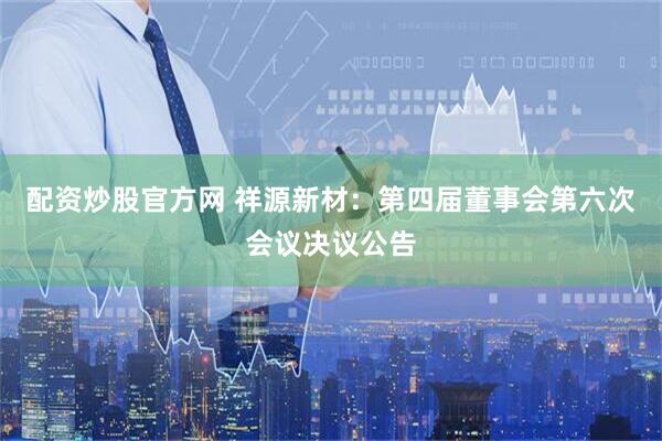 配资炒股官方网 祥源新材：第四届董事会第六次会议决议公告