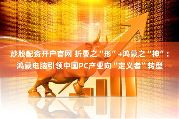炒股配资开户官网 折叠之“形”+鸿蒙之“神”：鸿蒙电脑引领中国PC产业向“定义者”转型
