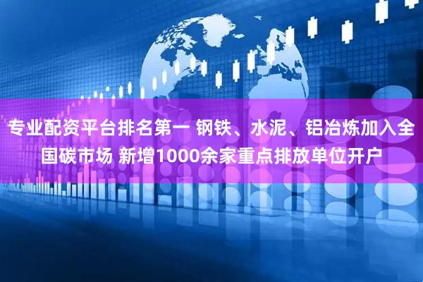 专业配资平台排名第一 钢铁、水泥、铝冶炼加入全国碳市场 新增1000余家重点排放单位开户