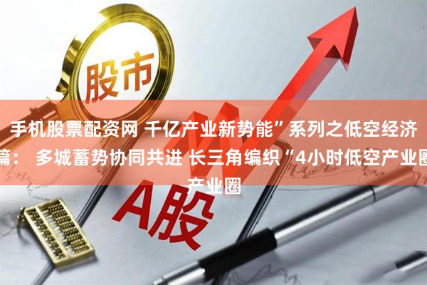 手机股票配资网 千亿产业新势能”系列之低空经济篇： 多城蓄势协同共进 长三角编织“4小时低空产业圈