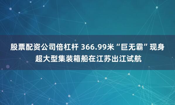 股票配资公司倍杠杆 366.99米“巨无霸”现身 超大型集装箱船在江苏出江试航