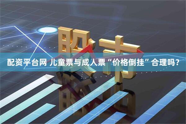 配资平台网 儿童票与成人票“价格倒挂”合理吗？