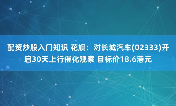 配资炒股入门知识 花旗：对长城汽车(02333)开启30天上行催化观察 目标价18.6港元