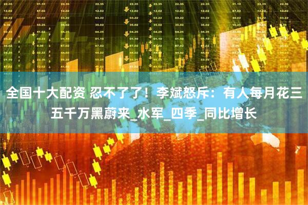 全国十大配资 忍不了了！李斌怒斥：有人每月花三五千万黑蔚来_水军_四季_同比增长