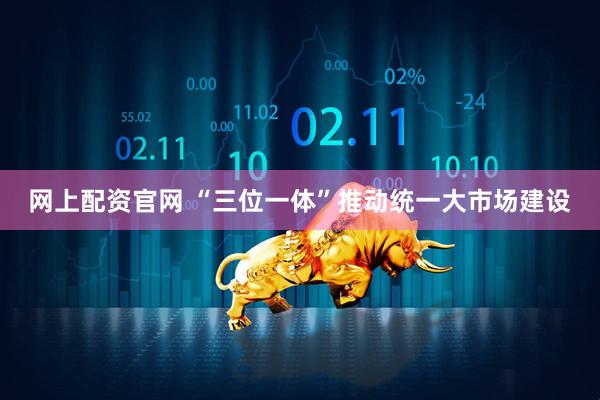 网上配资官网 “三位一体”推动统一大市场建设
