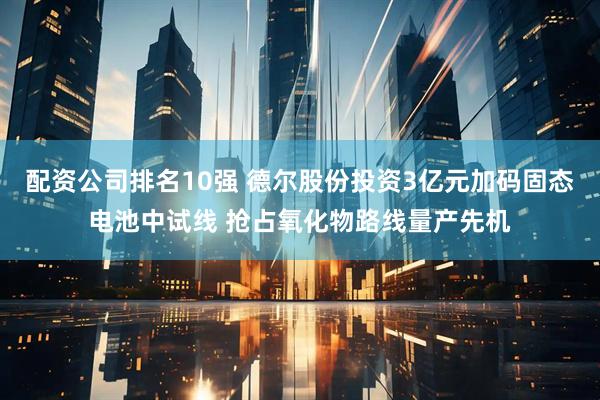 配资公司排名10强 德尔股份投资3亿元加码固态电池中试线 抢占氧化物路线量产先机