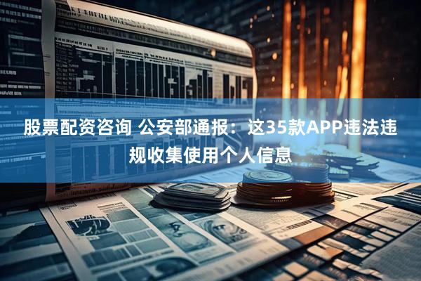 股票配资咨询 公安部通报：这35款APP违法违规收集使用个人信息