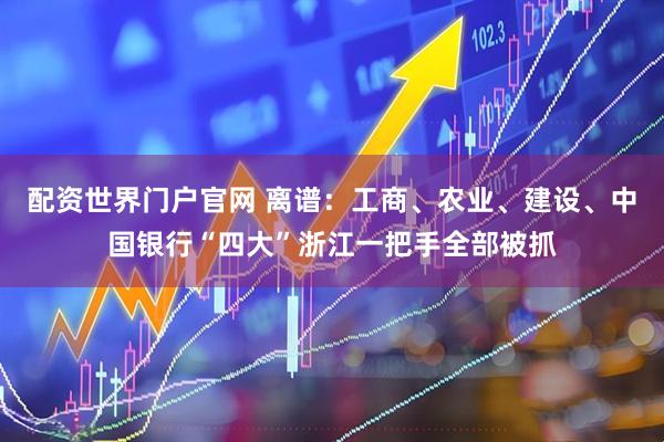 配资世界门户官网 离谱：工商、农业、建设、中国银行“四大”浙江一把手全部被抓