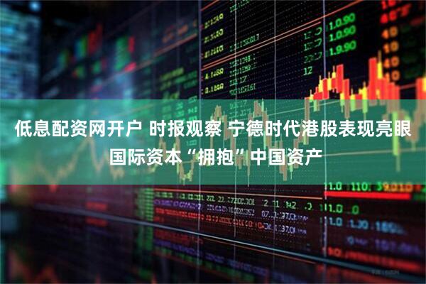 低息配资网开户 时报观察 宁德时代港股表现亮眼 国际资本“拥抱”中国资产