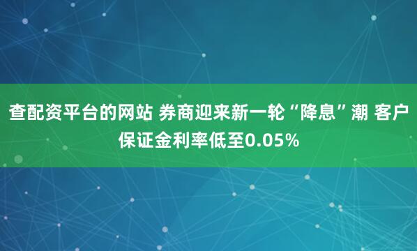 查配资平台的网站 券商迎来新一轮“降息”潮 客户保证金利率低至0.05%