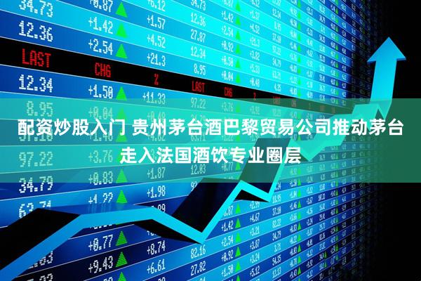 配资炒股入门 贵州茅台酒巴黎贸易公司推动茅台走入法国酒饮专业圈层