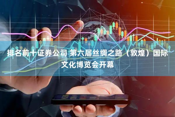 排名前十证券公司 第六届丝绸之路（敦煌）国际文化博览会开幕