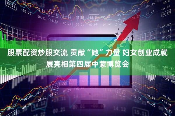 股票配资炒股交流 贡献“她”力量 妇女创业成就展亮相第四届中蒙博览会