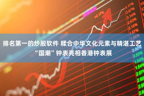 排名第一的炒股软件 糅合中华文化元素与精湛工艺 “国潮”钟表亮相香港钟表展