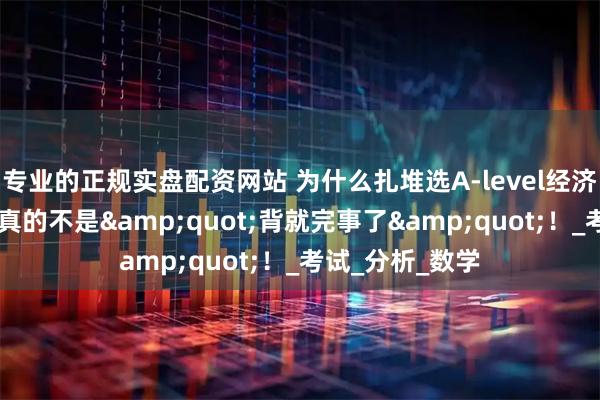 专业的正规实盘配资网站 为什么扎堆选A-level经济？这科想拿A*真的不是&quot;背就完事了&quot;！_考试_分析_数学
