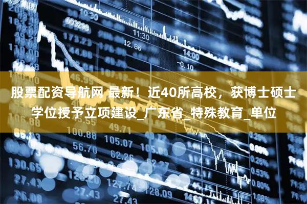 股票配资导航网 最新！近40所高校，获博士硕士学位授予立项建设_广东省_特殊教育_单位