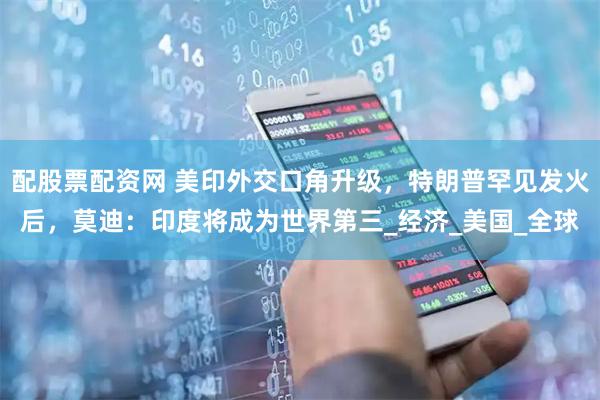 配股票配资网 美印外交口角升级，特朗普罕见发火后，莫迪：印度将成为世界第三_经济_美国_全球