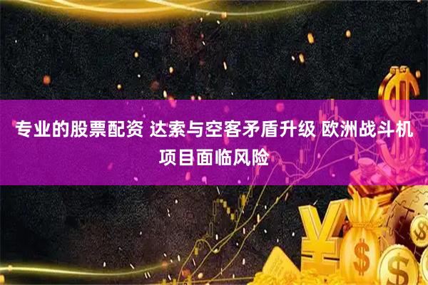 专业的股票配资 达索与空客矛盾升级 欧洲战斗机项目面临风险