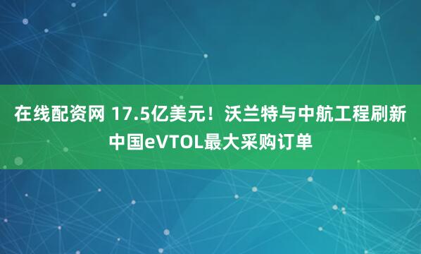 在线配资网 17.5亿美元！沃兰特与中航工程刷新中国eVTOL最大采购订单